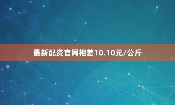 最新配资官网相差10.10元/公斤