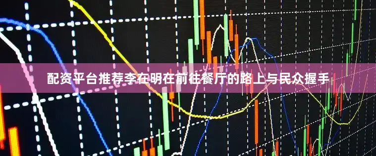 配资平台推荐李在明在前往餐厅的路上与民众握手
