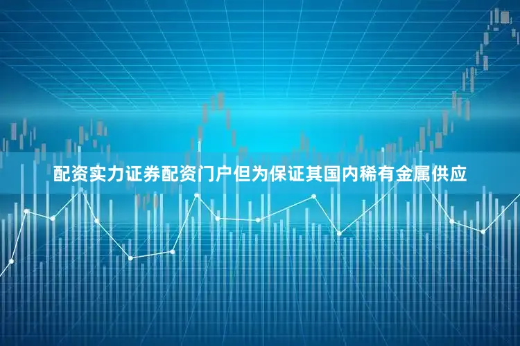 配资实力证券配资门户但为保证其国内稀有金属供应