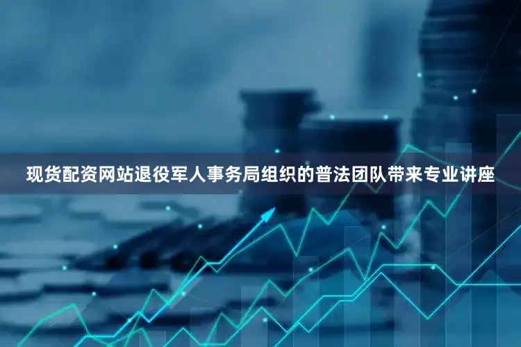 现货配资网站退役军人事务局组织的普法团队带来专业讲座