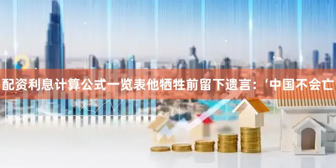 配资利息计算公式一览表他牺牲前留下遗言：‘中国不会亡