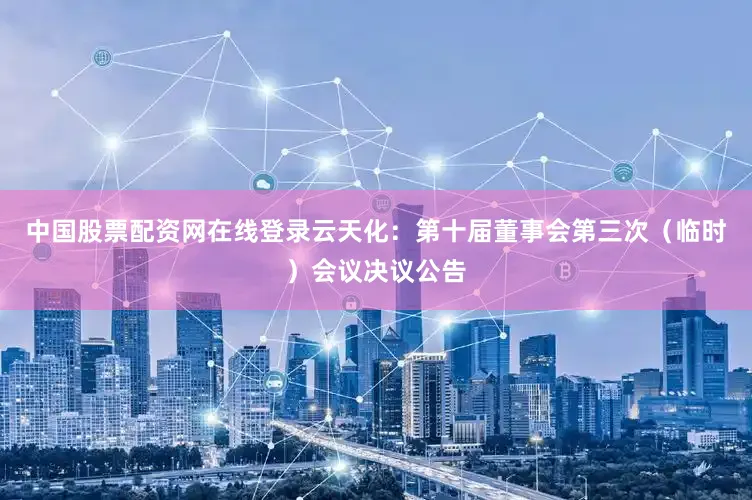 中国股票配资网在线登录云天化：第十届董事会第三次（临时）会议决议公告