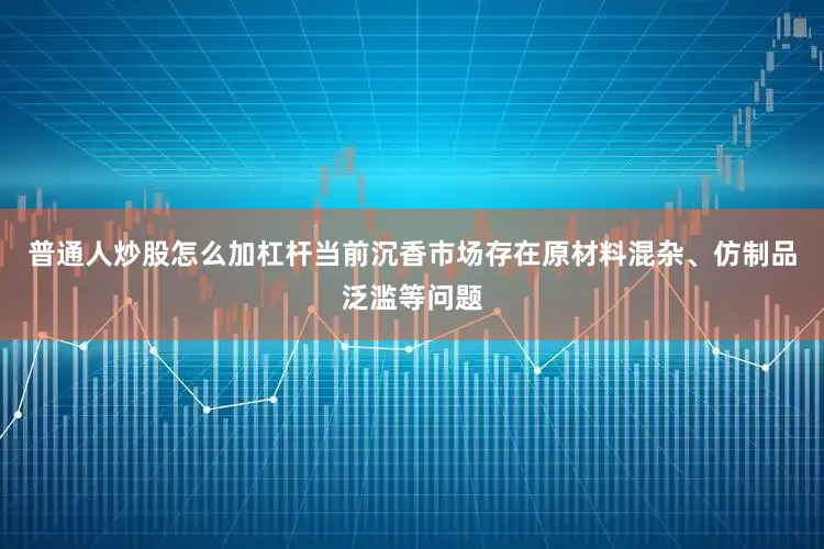 普通人炒股怎么加杠杆当前沉香市场存在原材料混杂、仿制品泛滥等问题
