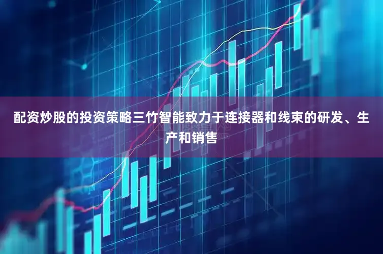 配资炒股的投资策略三竹智能致力于连接器和线束的研发、生产和销售