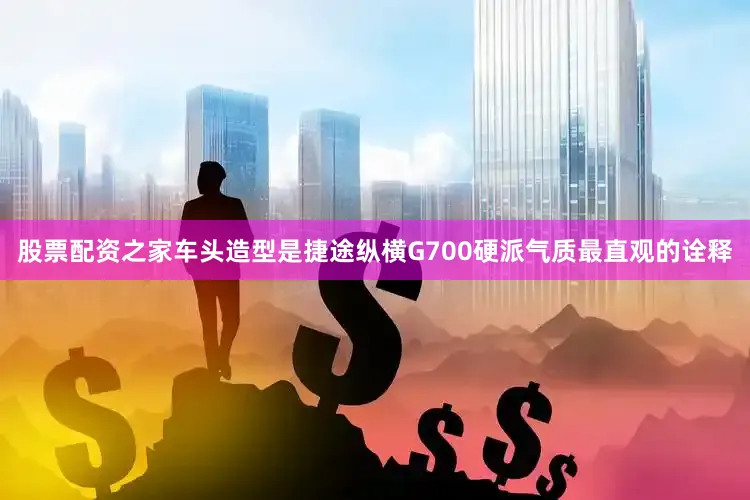 股票配资之家车头造型是捷途纵横G700硬派气质最直观的诠释